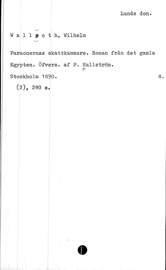  ﻿Lunds don
Wallpoth, Wilhelm
v—*'
Faraonernas skattkammare. Roman från det gamla
Egypten. Öfvers. af P. Hallström.
Stockholm 1890.	8.
(2), 280 s.